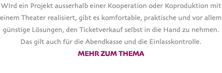 WIrd ein Projekt ausserhalb einer Kooperation oder Koproduktion mit einem Theater realisiert, gibt es komfortable, praktische und vor allem günstige Lösungen, den Ticketverkauf selbst in die Hand zu nehmen. Das gilt auch für die Abendkasse und die Einlasskontrolle. Mehr zum Thema